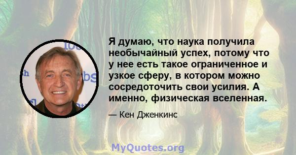 Я думаю, что наука получила необычайный успех, потому что у нее есть такое ограниченное и узкое сферу, в котором можно сосредоточить свои усилия. А именно, физическая вселенная.