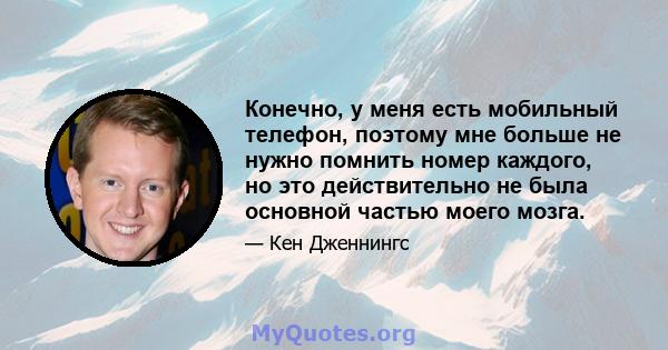 Конечно, у меня есть мобильный телефон, поэтому мне больше не нужно помнить номер каждого, но это действительно не была основной частью моего мозга.