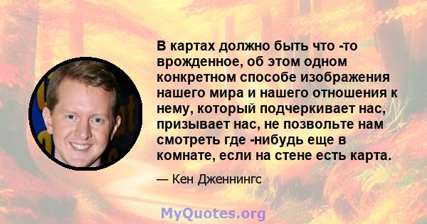 В картах должно быть что -то врожденное, об этом одном конкретном способе изображения нашего мира и нашего отношения к нему, который подчеркивает нас, призывает нас, не позвольте нам смотреть где -нибудь еще в комнате,