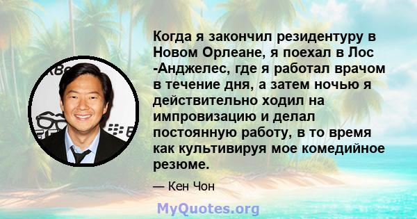 Когда я закончил резидентуру в Новом Орлеане, я поехал в Лос -Анджелес, где я работал врачом в течение дня, а затем ночью я действительно ходил на импровизацию и делал постоянную работу, в то время как культивируя мое