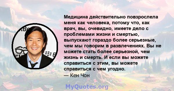 Медицина действительно повзрослела меня как человека, потому что, как врач, вы, очевидно, имеете дело с проблемами жизни и смертью, выпускают гораздо более серьезные, чем мы говорим в развлечениях. Вы не можете стать