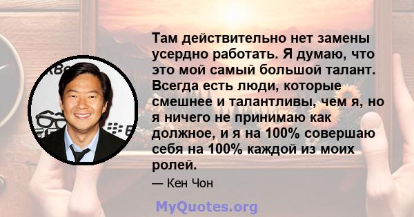 Там действительно нет замены усердно работать. Я думаю, что это мой самый большой талант. Всегда есть люди, которые смешнее и талантливы, чем я, но я ничего не принимаю как должное, и я на 100% совершаю себя на 100%