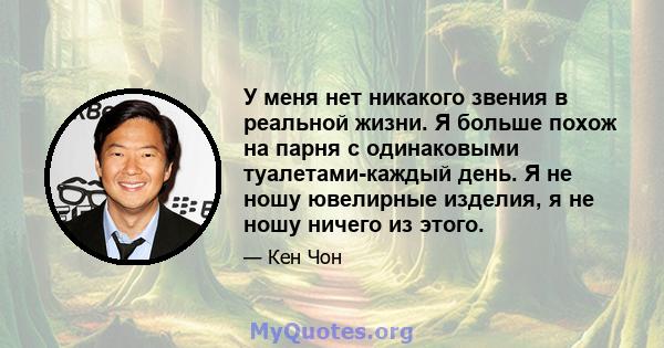 У меня нет никакого звения в реальной жизни. Я больше похож на парня с одинаковыми туалетами-каждый день. Я не ношу ювелирные изделия, я не ношу ничего из этого.