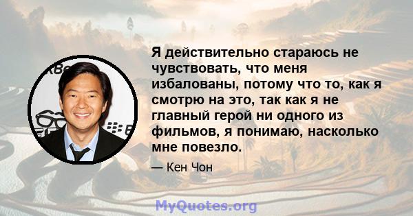 Я действительно стараюсь не чувствовать, что меня избалованы, потому что то, как я смотрю на это, так как я не главный герой ни одного из фильмов, я понимаю, насколько мне повезло.