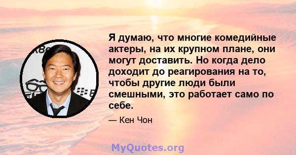 Я думаю, что многие комедийные актеры, на их крупном плане, они могут доставить. Но когда дело доходит до реагирования на то, чтобы другие люди были смешными, это работает само по себе.