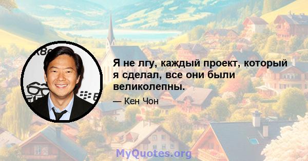 Я не лгу, каждый проект, который я сделал, все они были великолепны.