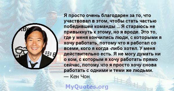 Я просто очень благодарен за то, что участвовал в этом, чтобы стать частью победившей команды ... Я стараюсь не привыкнуть к этому, но я вроде. Это то, где у меня кончились люди, с которыми я хочу работать, потому что я 