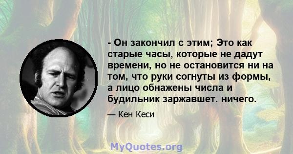 - Он закончил с этим; Это как старые часы, которые не дадут времени, но не остановится ни на том, что руки согнуты из формы, а лицо обнажены числа и будильник заржавшет. ничего.