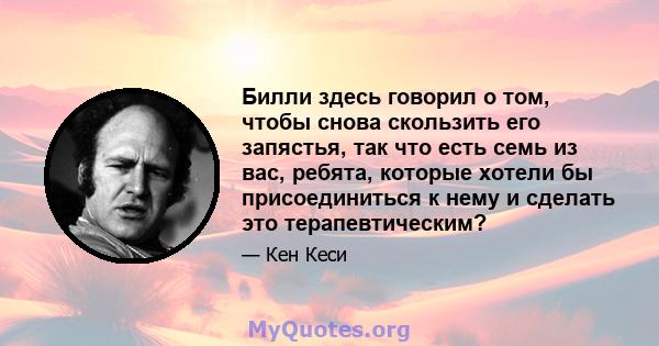 Билли здесь говорил о том, чтобы снова скользить его запястья, так что есть семь из вас, ребята, которые хотели бы присоединиться к нему и сделать это терапевтическим?