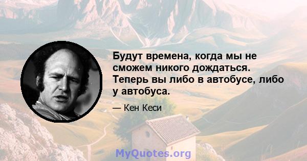 Будут времена, когда мы не сможем никого дождаться. Теперь вы либо в автобусе, либо у автобуса.