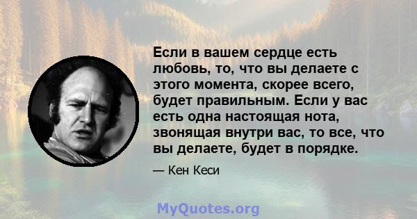 Если в вашем сердце есть любовь, то, что вы делаете с этого момента, скорее всего, будет правильным. Если у вас есть одна настоящая нота, звонящая внутри вас, то все, что вы делаете, будет в порядке.