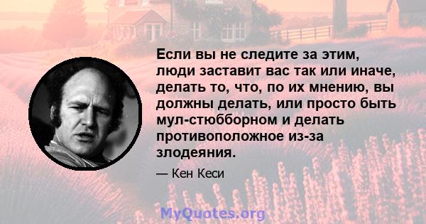 Если вы не следите за этим, люди заставит вас так или иначе, делать то, что, по их мнению, вы должны делать, или просто быть мул-стюбборном и делать противоположное из-за злодеяния.