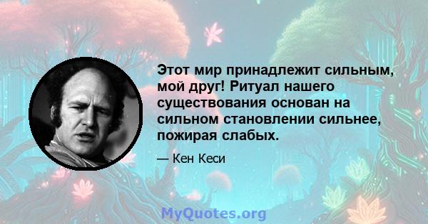 Этот мир принадлежит сильным, мой друг! Ритуал нашего существования основан на сильном становлении сильнее, пожирая слабых.