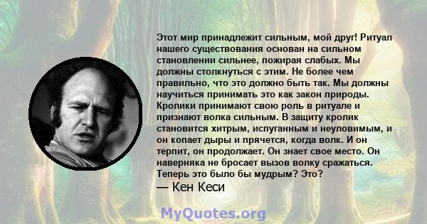 Этот мир принадлежит сильным, мой друг! Ритуал нашего существования основан на сильном становлении сильнее, пожирая слабых. Мы должны столкнуться с этим. Не более чем правильно, что это должно быть так. Мы должны