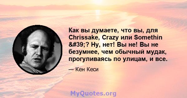 Как вы думаете, что вы, для Chrissake, Crazy или Somethin '? Ну, нет! Вы не! Вы не безумнее, чем обычный мудак, прогуливаясь по улицам, и все.