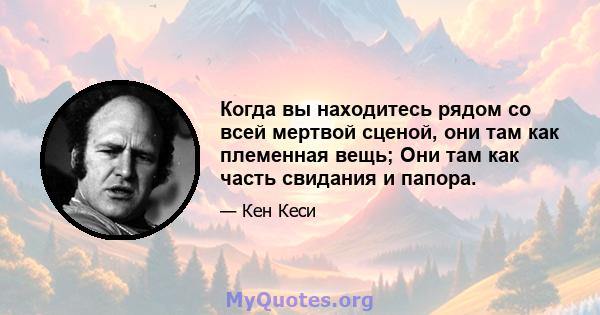 Когда вы находитесь рядом со всей мертвой сценой, они там как племенная вещь; Они там как часть свидания и папора.