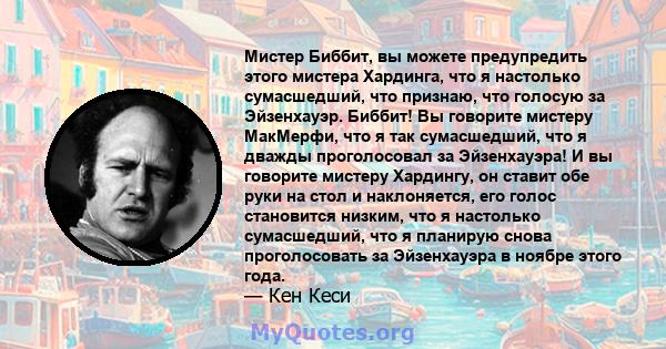 Мистер Биббит, вы можете предупредить этого мистера Хардинга, что я настолько сумасшедший, что признаю, что голосую за Эйзенхауэр. Биббит! Вы говорите мистеру МакМерфи, что я так сумасшедший, что я дважды проголосовал