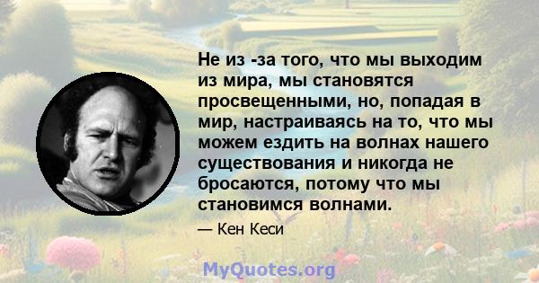 Не из -за того, что мы выходим из мира, мы становятся просвещенными, но, попадая в мир, настраиваясь на то, что мы можем ездить на волнах нашего существования и никогда не бросаются, потому что мы становимся волнами.