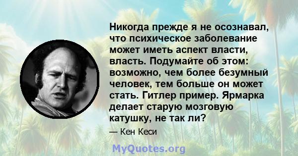 Никогда прежде я не осознавал, что психическое заболевание может иметь аспект власти, власть. Подумайте об этом: возможно, чем более безумный человек, тем больше он может стать. Гитлер пример. Ярмарка делает старую