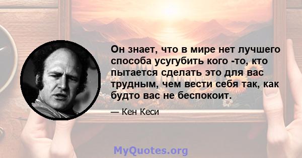 Он знает, что в мире нет лучшего способа усугубить кого -то, кто пытается сделать это для вас трудным, чем вести себя так, как будто вас не беспокоит.