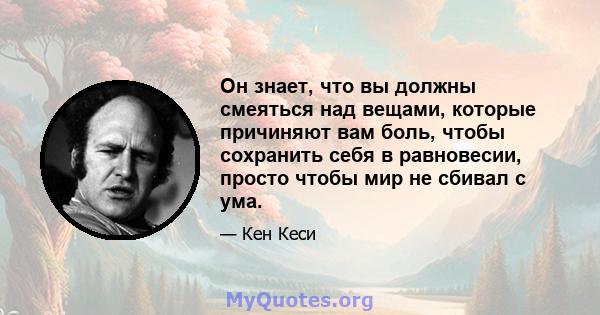 Он знает, что вы должны смеяться над вещами, которые причиняют вам боль, чтобы сохранить себя в равновесии, просто чтобы мир не сбивал с ума.