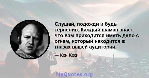 Слушай, подожди и будь терпелив. Каждый шаман знает, что вам приходится иметь дело с огнем, который находится в глазах вашей аудитории.