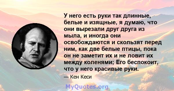 У него есть руки так длинные, белые и изящные, я думаю, что они вырезали друг друга из мыла, и иногда они освобождаются и скользят перед ним, как две белые птицы, пока он не заметит их и не ловит их между коленями; Его