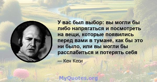 У вас был выбор: вы могли бы либо напрягаться и посмотреть на вещи, которые появились перед вами в тумане, как бы это ни было, или вы могли бы расслабиться и потерять себя