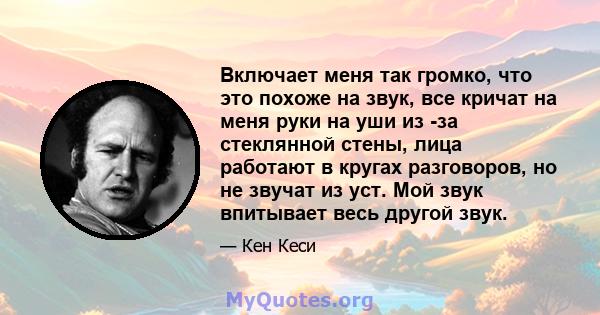 Включает меня так громко, что это похоже на звук, все кричат ​​на меня руки на уши из -за стеклянной стены, лица работают в кругах разговоров, но не звучат из уст. Мой звук впитывает весь другой звук.