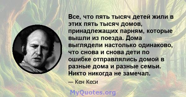 Все, что пять тысяч детей жили в этих пять тысяч домов, принадлежащих парням, которые вышли из поезда. Дома выглядели настолько одинаково, что снова и снова дети по ошибке отправлялись домой в разные дома и разные