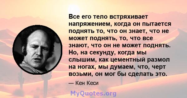 Все его тело встряхивает напряжением, когда он пытается поднять то, что он знает, что не может поднять, то, что все знают, что он не может поднять. Но, на секунду, когда мы слышим, как цементный размол на ногах, мы