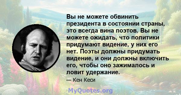 Вы не можете обвинить президента в состоянии страны, это всегда вина поэтов. Вы не можете ожидать, что политики придумают видение, у них его нет. Поэты должны придумать видение, и они должны включить его, чтобы оно