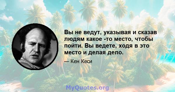 Вы не ведут, указывая и сказав людям какое -то место, чтобы пойти. Вы ведете, ходя в это место и делая дело.