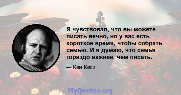 Я чувствовал, что вы можете писать вечно, но у вас есть короткое время, чтобы собрать семью. И я думаю, что семья гораздо важнее, чем писать.