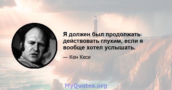 Я должен был продолжать действовать глухим, если я вообще хотел услышать.