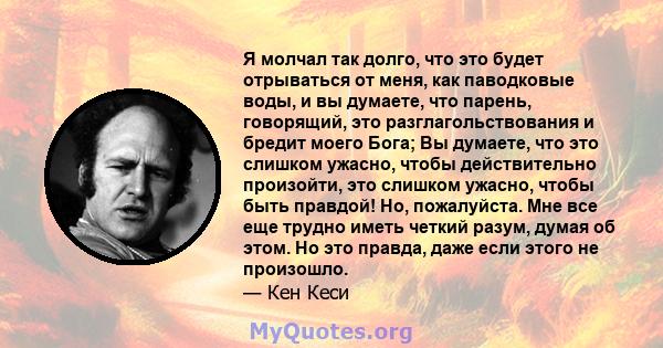 Я молчал так долго, что это будет отрываться от меня, как паводковые воды, и вы думаете, что парень, говорящий, это разглагольствования и бредит моего Бога; Вы думаете, что это слишком ужасно, чтобы действительно