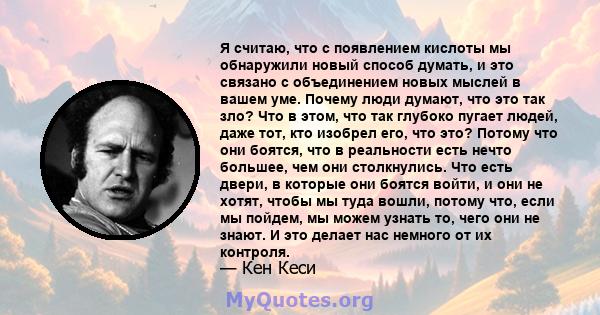 Я считаю, что с появлением кислоты мы обнаружили новый способ думать, и это связано с объединением новых мыслей в вашем уме. Почему люди думают, что это так зло? Что в этом, что так глубоко пугает людей, даже тот, кто