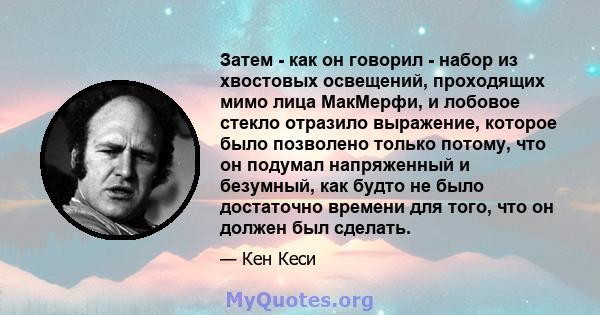 Затем - как он говорил - набор из хвостовых освещений, проходящих мимо лица МакМерфи, и лобовое стекло отразило выражение, которое было позволено только потому, что он подумал напряженный и безумный, как будто не было