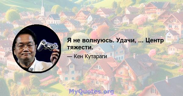 Я не волнуюсь. Удачи, ... Центр тяжести.