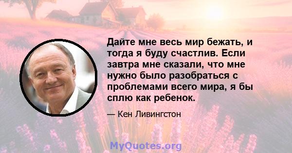 Дайте мне весь мир бежать, и тогда я буду счастлив. Если завтра мне сказали, что мне нужно было разобраться с проблемами всего мира, я бы сплю как ребенок.