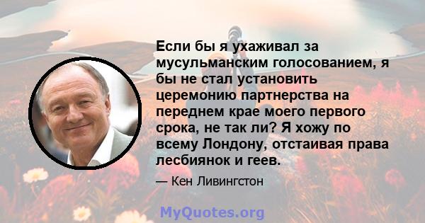 Если бы я ухаживал за мусульманским голосованием, я бы не стал установить церемонию партнерства на переднем крае моего первого срока, не так ли? Я хожу по всему Лондону, отстаивая права лесбиянок и геев.