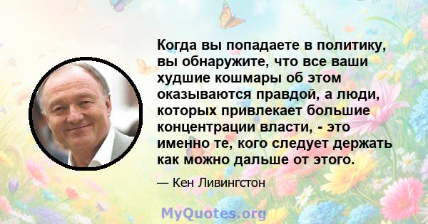 Когда вы попадаете в политику, вы обнаружите, что все ваши худшие кошмары об этом оказываются правдой, а люди, которых привлекает большие концентрации власти, - это именно те, кого следует держать как можно дальше от