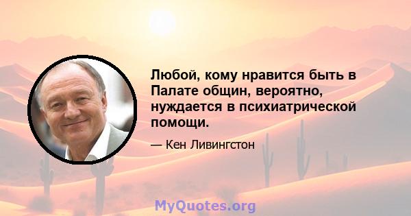 Любой, кому нравится быть в Палате общин, вероятно, нуждается в психиатрической помощи.