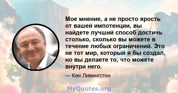 Мое мнение, а не просто ярость от вашей импотенции, вы найдете лучший способ достичь столько, сколько вы можете в течение любых ограничений. Это не тот мир, который я бы создал, но вы делаете то, что можете внутри него.