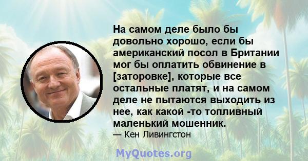 На самом деле было бы довольно хорошо, если бы американский посол в Британии мог бы оплатить обвинение в [заторовке], которые все остальные платят, и на самом деле не пытаются выходить из нее, как какой -то топливный