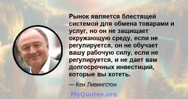 Рынок является блестящей системой для обмена товарами и услуг, но он не защищает окружающую среду, если не регулируется, он не обучает вашу рабочую силу, если не регулируется, и не дает вам долгосрочных инвестиций,