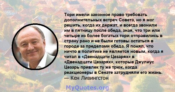 Тори имели законное право требовать дополнительных встреч Совета, но я мог решить, когда их держат, и всегда звонили им в пятницу после обеда, зная, что три или четыре из более богатых тори отправились в страну рано и