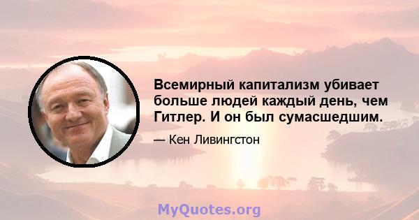 Всемирный капитализм убивает больше людей каждый день, чем Гитлер. И он был сумасшедшим.