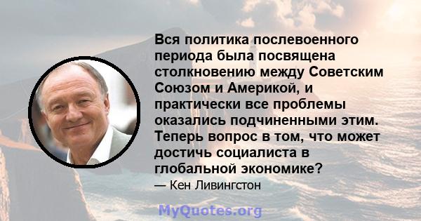 Вся политика послевоенного периода была посвящена столкновению между Советским Союзом и Америкой, и практически все проблемы оказались подчиненными этим. Теперь вопрос в том, что может достичь социалиста в глобальной