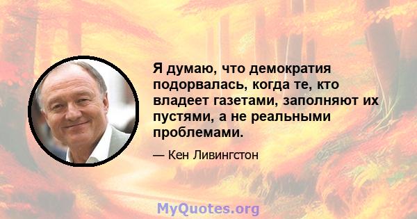 Я думаю, что демократия подорвалась, когда те, кто владеет газетами, заполняют их пустями, а не реальными проблемами.